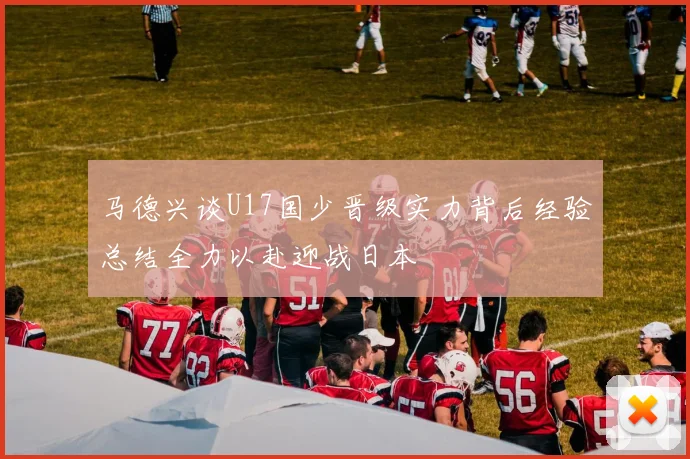 马德兴谈U17国少晋级实力背后经验总结全力以赴迎战日本